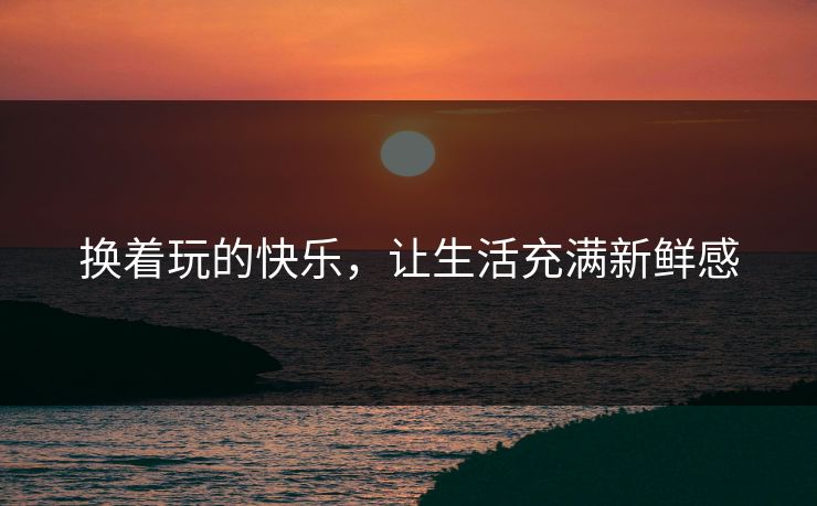 换着玩的快乐,让生活充满新鲜感 换着玩的快乐,让生活充满新鲜感
