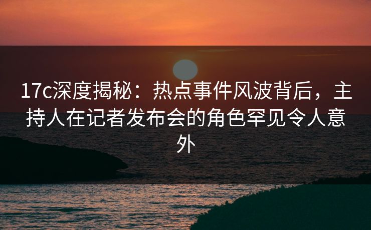 17c深度揭秘：热点事件风波背后，主持人在记者发布会的角色罕见令人意外