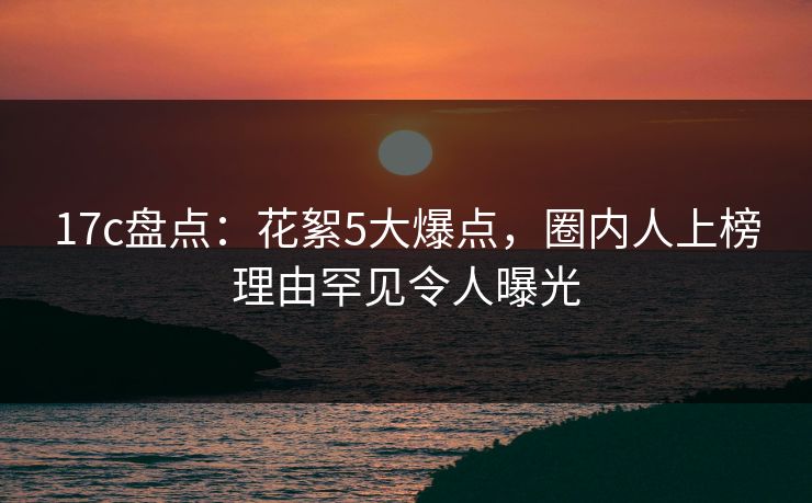 17c盘点：花絮5大爆点，圈内人上榜理由罕见令人曝光