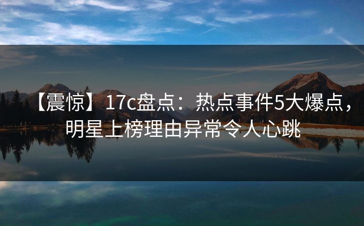 【震惊】17c盘点：热点事件5大爆点，明星上榜理由异常令人心跳