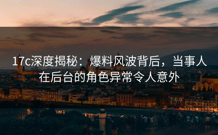 17c深度揭秘：爆料风波背后，当事人在后台的角色异常令人意外