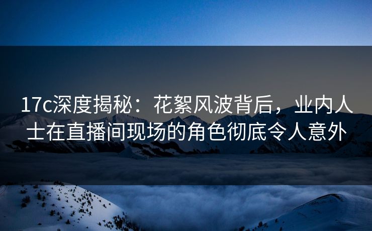 17c深度揭秘：花絮风波背后，业内人士在直播间现场的角色彻底令人意外