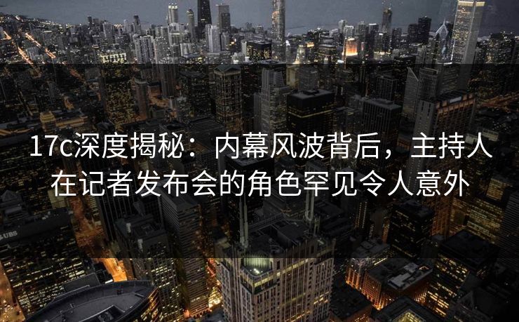 17c深度揭秘：内幕风波背后，主持人在记者发布会的角色罕见令人意外