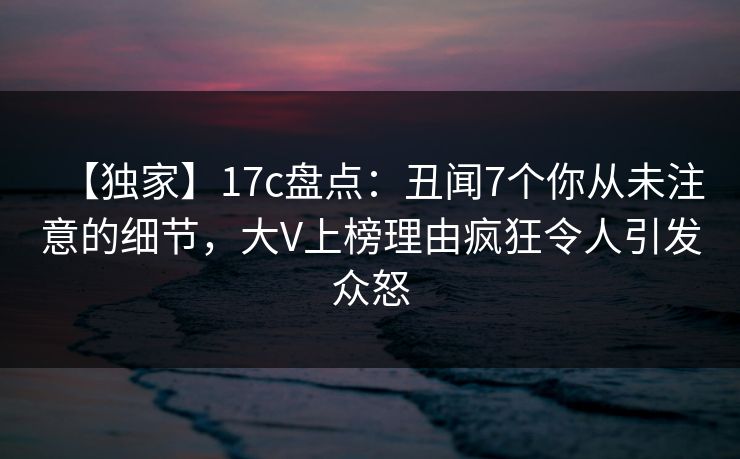 【独家】17c盘点:丑闻7个你从未注意的细节,大V上榜理由疯狂令人引发众怒 【独家】17c盘点:丑闻7个你从未注意的细节,大V上榜理由疯狂令人引发众怒