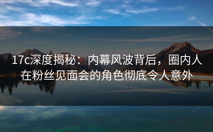 17c深度揭秘：内幕风波背后，圈内人在粉丝见面会的角色彻底令人意外