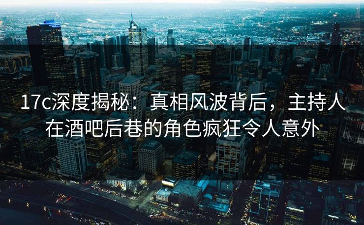 17c深度揭秘：真相风波背后，主持人在酒吧后巷的角色疯狂令人意外