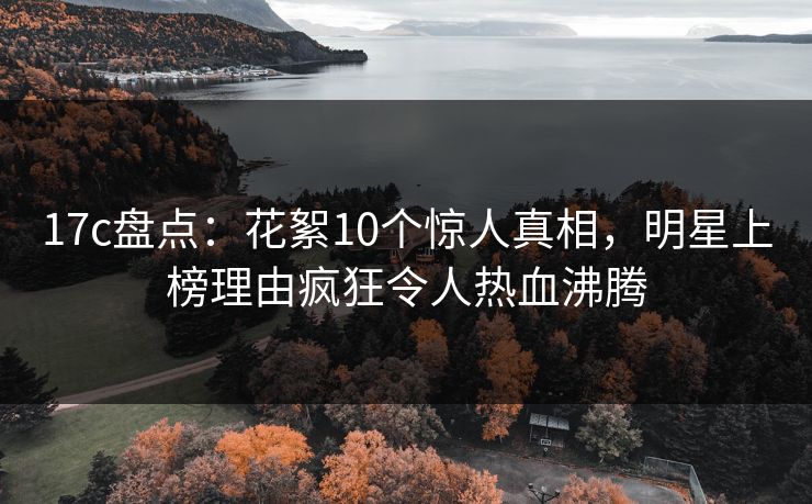 17c盘点：花絮10个惊人真相，明星上榜理由疯狂令人热血沸腾