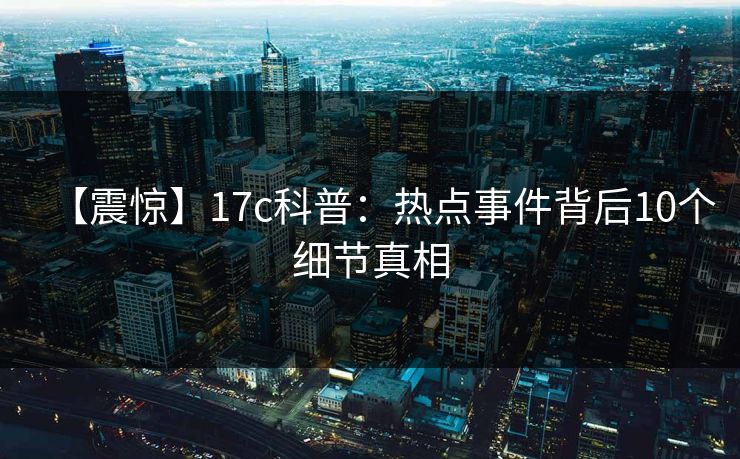 【震惊】17c科普：热点事件背后10个细节真相