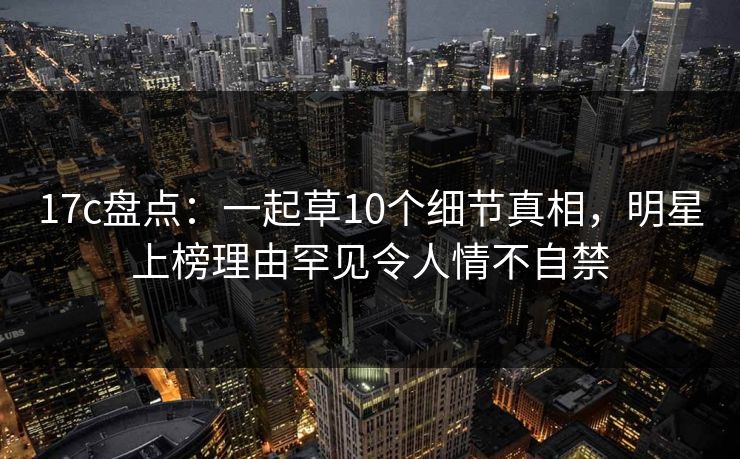 17c盘点：一起草10个细节真相，明星上榜理由罕见令人情不自禁