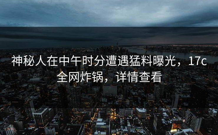 神秘人在中午时分遭遇猛料曝光，17c全网炸锅，详情查看