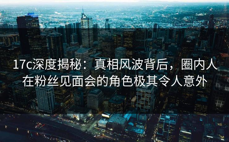 17c深度揭秘：真相风波背后，圈内人在粉丝见面会的角色极其令人意外
