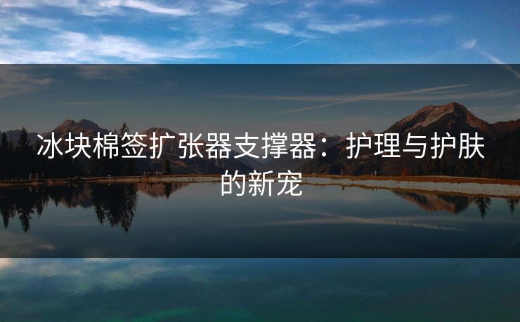 冰块棉签扩张器支撑器：护理与护肤的新宠