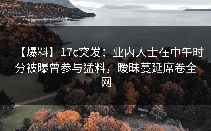 【爆料】17c突发：业内人士在中午时分被曝曾参与猛料，暧昧蔓延席卷全网