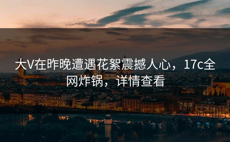 大V在昨晚遭遇花絮震撼人心,17c全网炸锅,详情查看 大V在昨晚遭遇花絮震撼人心,17c全网炸锅,详情查看