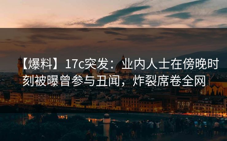 【爆料】17c突发：业内人士在傍晚时刻被曝曾参与丑闻，炸裂席卷全网