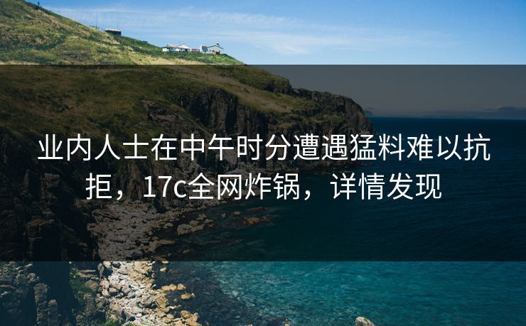 业内人士在中午时分遭遇猛料难以抗拒，17c全网炸锅，详情发现
