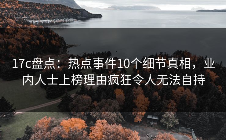 17c盘点：热点事件10个细节真相，业内人士上榜理由疯狂令人无法自持