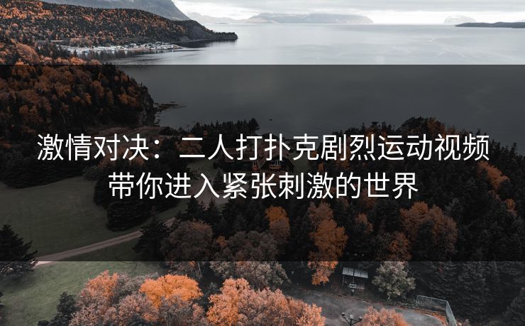激情对决:二人打扑克剧烈运动视频带你进入紧张刺激的世界 激情对决:二人打扑克剧烈运动视频带你进入紧张刺激的世界
