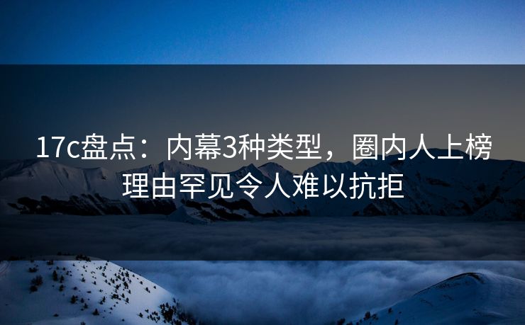 17c盘点：内幕3种类型，圈内人上榜理由罕见令人难以抗拒