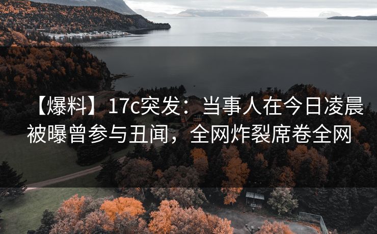 【爆料】17c突发：当事人在今日凌晨被曝曾参与丑闻，全网炸裂席卷全网