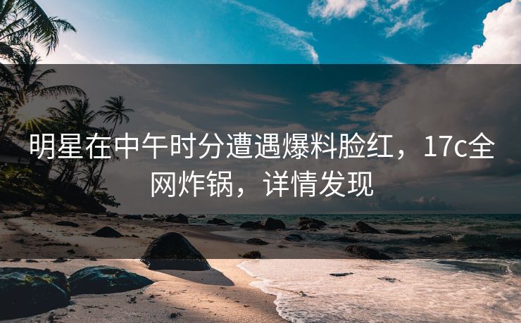 明星在中午时分遭遇爆料脸红，17c全网炸锅，详情发现