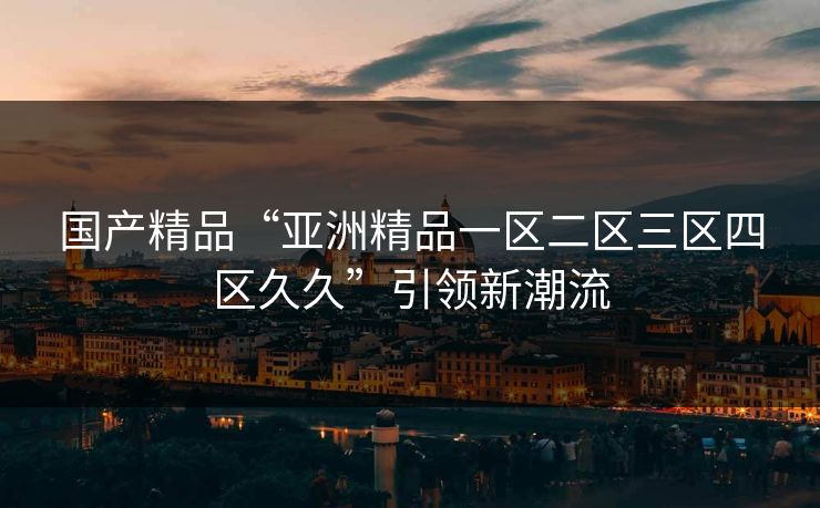国产精品“亚洲精品一区二区三区四区久久”引领新潮流