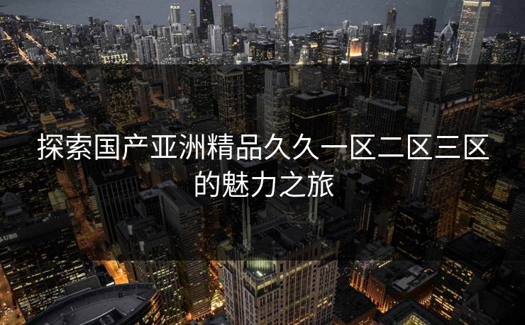 探索国产亚洲精品久久一区二区三区的魅力之旅 探索国产亚洲精品久久一区二区三区的魅力之旅