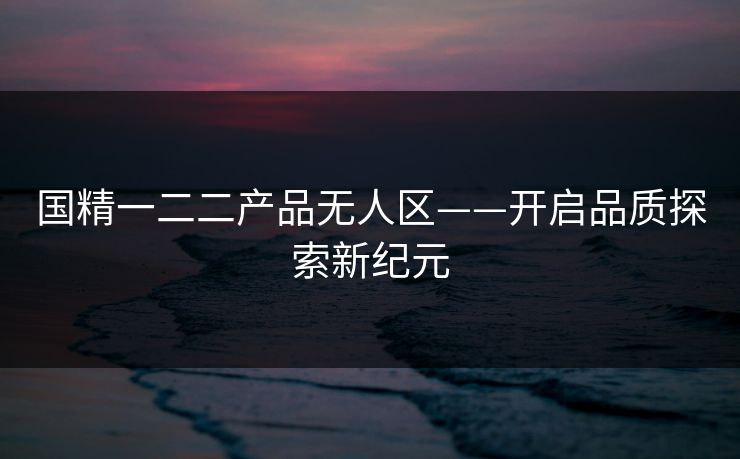 国精一二二产品无人区——开启品质探索新纪元 国精一二二产品无人区——开启品质探索新纪元