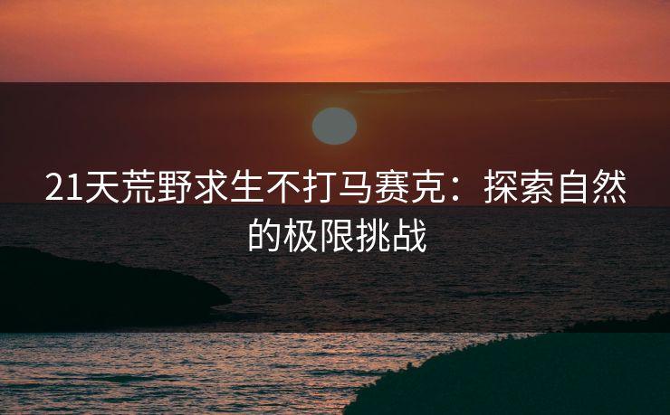 21天荒野求生不打马赛克：探索自然的极限挑战