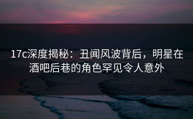 17c深度揭秘：丑闻风波背后，明星在酒吧后巷的角色罕见令人意外