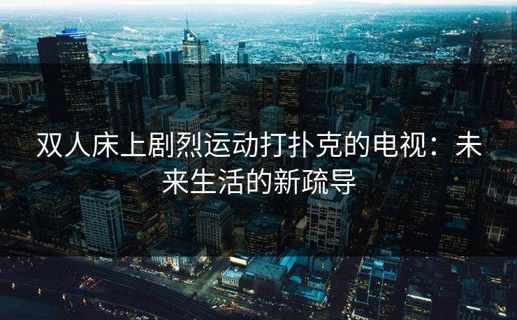 双人床上剧烈运动打扑克的电视:未来生活的新疏导 双人床上剧烈运动打扑克的电视:未来生活的新疏导