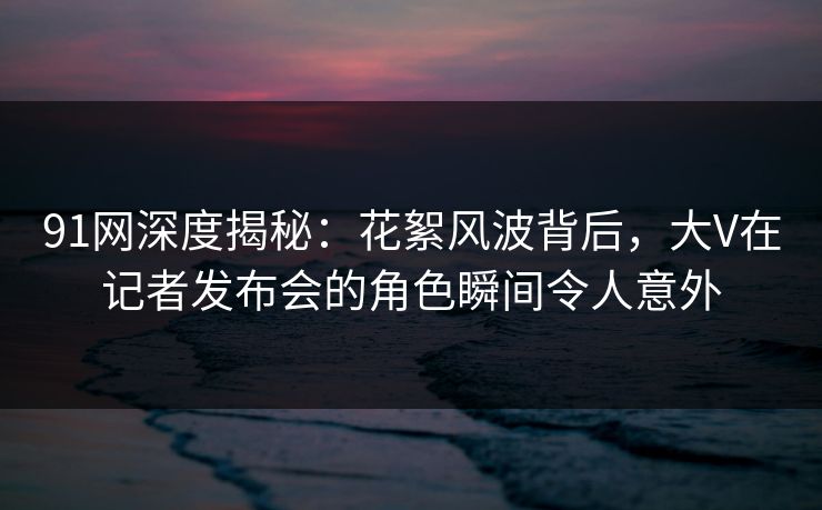 91网深度揭秘:花絮风波背后,大V在记者发布会的角色瞬间令人意外 91网深度揭秘:花絮风波背后,大V在记者发布会的角色瞬间令人意外