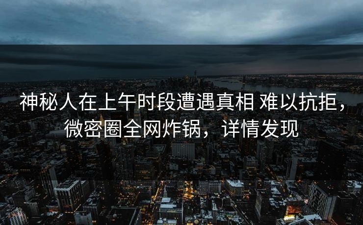 神秘人在上午时段遭遇真相 难以抗拒，微密圈全网炸锅，详情发现