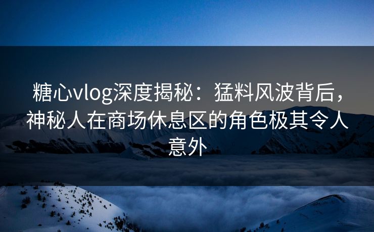 糖心vlog深度揭秘：猛料风波背后，神秘人在商场休息区的角色极其令人意外