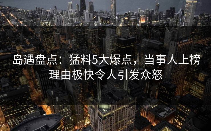 岛遇盘点：猛料5大爆点，当事人上榜理由极快令人引发众怒