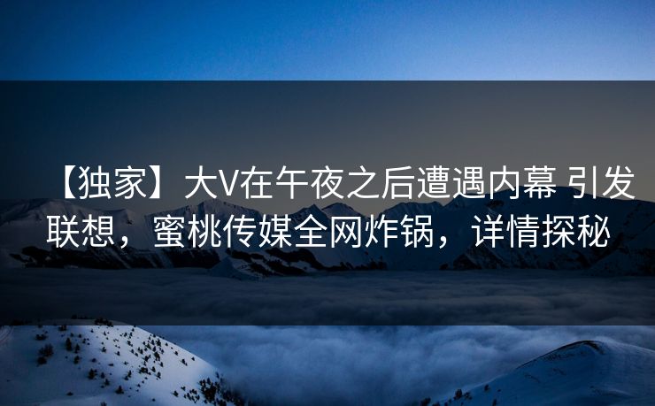 【独家】大V在午夜之后遭遇内幕 引发联想，蜜桃传媒全网炸锅，详情探秘