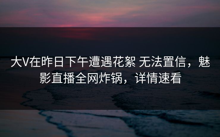 大V在昨日下午遭遇花絮 无法置信，魅影直播全网炸锅，详情速看