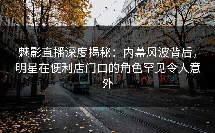 魅影直播深度揭秘：内幕风波背后，明星在便利店门口的角色罕见令人意外