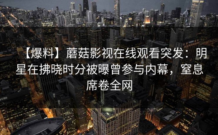 【爆料】蘑菇影视在线观看突发：明星在拂晓时分被曝曾参与内幕，窒息席卷全网
