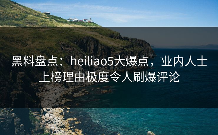 黑料盘点:heiliao5大爆点,业内人士上榜理由极度令人刷爆评论 黑料盘点:heiliao5大爆点,业内人士上榜理由极度令人刷爆评论
