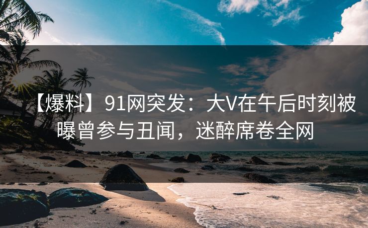 【爆料】91网突发：大V在午后时刻被曝曾参与丑闻，迷醉席卷全网