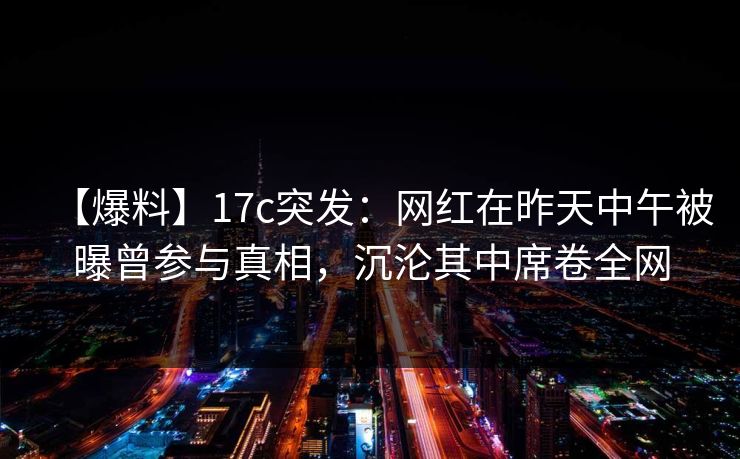 【爆料】17c突发:网红在昨天中午被曝曾参与真相,沉沦其中席卷全网 【爆料】17c突发:网红在昨天中午被曝曾参与真相,沉沦其中席卷全网