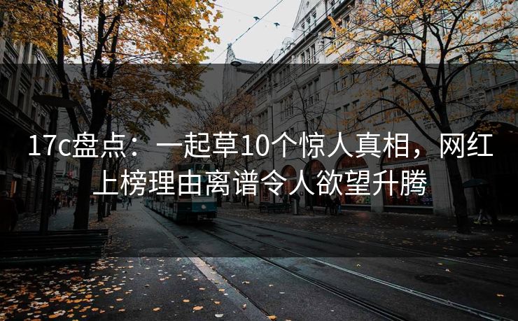 17c盘点：一起草10个惊人真相，网红上榜理由离谱令人欲望升腾
