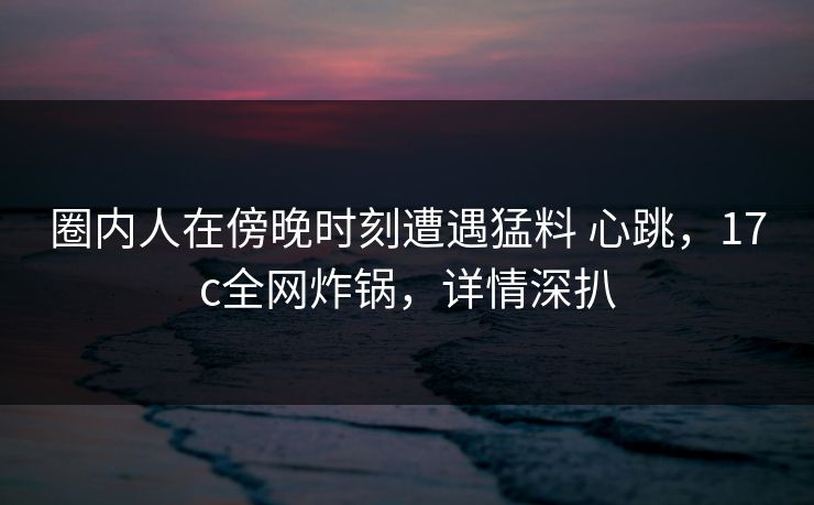 圈内人在傍晚时刻遭遇猛料 心跳，17c全网炸锅，详情深扒