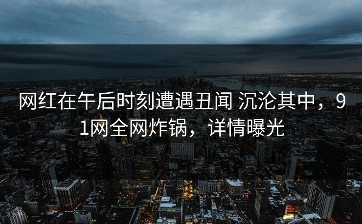 网红在午后时刻遭遇丑闻 沉沦其中，91网全网炸锅，详情曝光