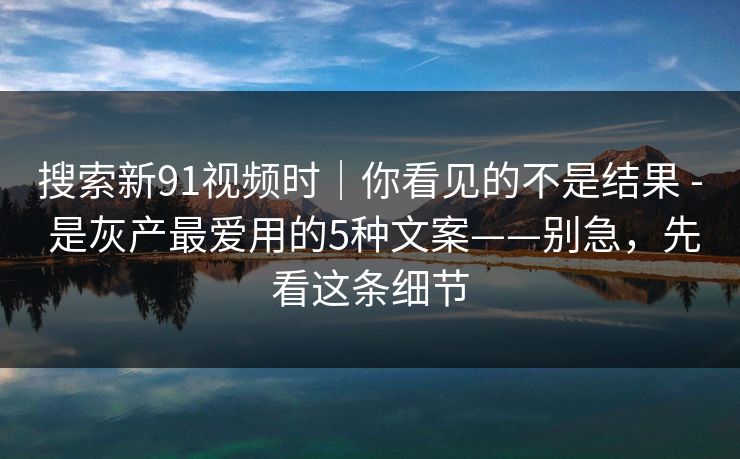 搜索新91视频时|你看见的不是结果 - 是灰产最爱用的5种文案——别急,先看这条细节