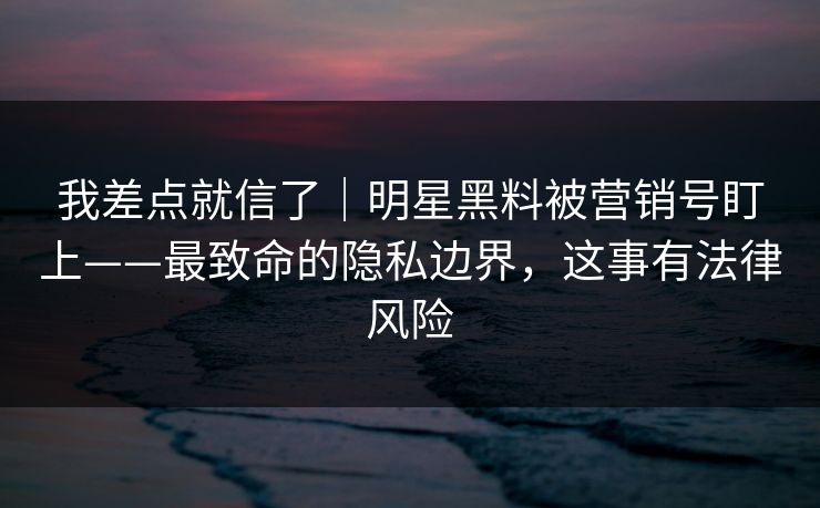 我差点就信了｜明星黑料被营销号盯上——最致命的隐私边界，这事有法律风险