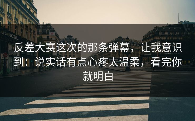 反差大赛这次的那条弹幕，让我意识到：说实话有点心疼太温柔，看完你就明白