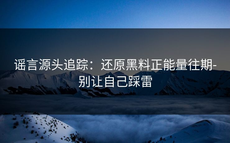 谣言源头追踪：还原黑料正能量往期-别让自己踩雷