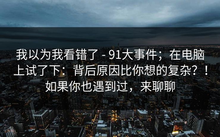我以为我看错了 - 91大事件;在电脑上试了下:背后原因比你想的复杂?!如果你也遇到过,来聊聊 我以为我看错了 - 91大事件;在电脑上试了下:背后原因比你想的复杂?!如果你也遇到过,来聊聊